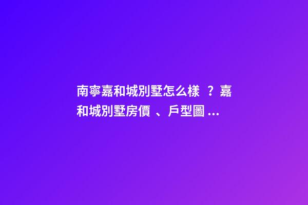 南寧嘉和城別墅怎么樣？嘉和城別墅房價、戶型圖、周邊配套樓盤分析